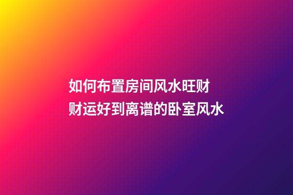 如何布置房间风水旺财 财运好到离谱的卧室风水
